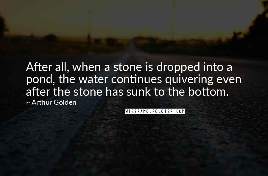 Arthur Golden quotes: After all, when a stone is dropped into a pond, the water continues quivering even after the stone has sunk to the bottom.