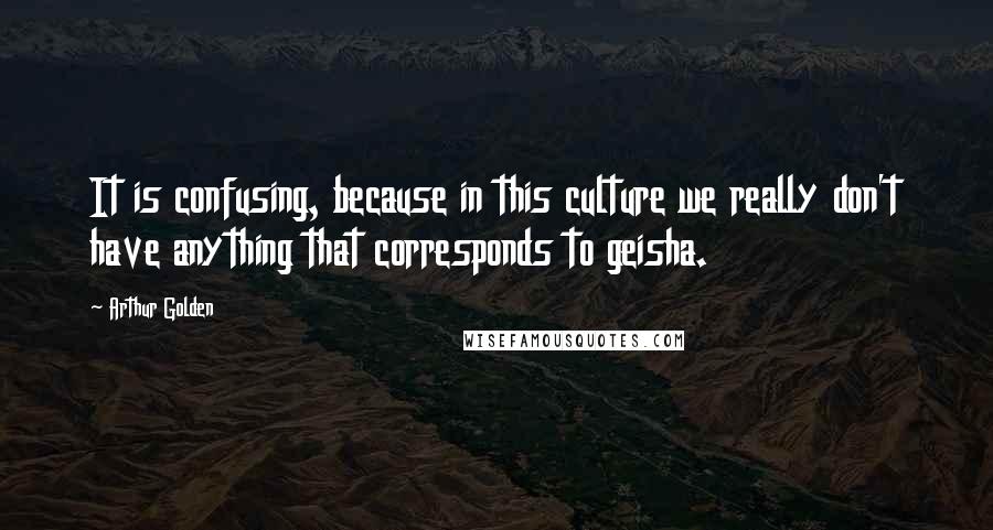 Arthur Golden quotes: It is confusing, because in this culture we really don't have anything that corresponds to geisha.