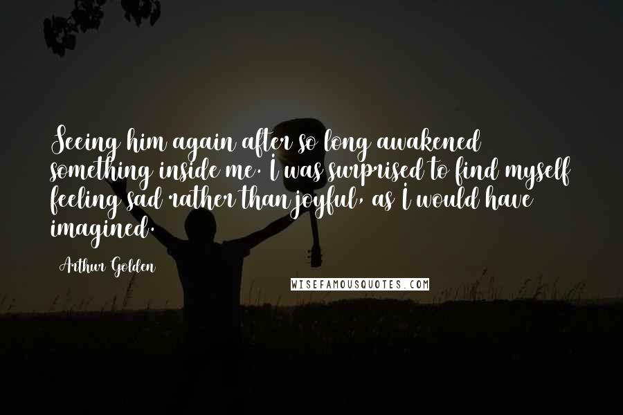 Arthur Golden quotes: Seeing him again after so long awakened something inside me. I was surprised to find myself feeling sad rather than joyful, as I would have imagined.