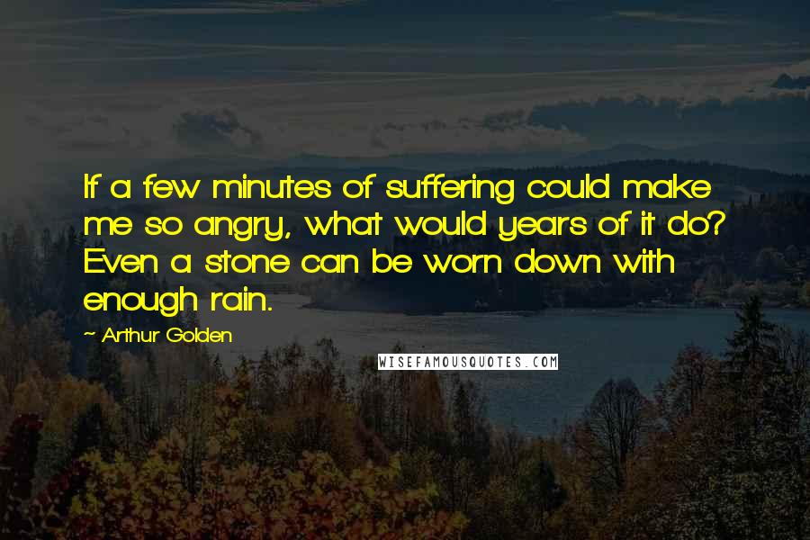 Arthur Golden quotes: If a few minutes of suffering could make me so angry, what would years of it do? Even a stone can be worn down with enough rain.