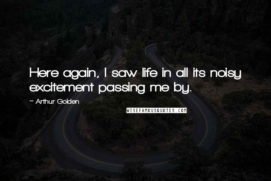 Arthur Golden quotes: Here again, I saw life in all its noisy excitement passing me by.