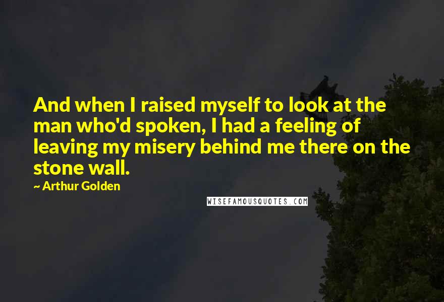 Arthur Golden quotes: And when I raised myself to look at the man who'd spoken, I had a feeling of leaving my misery behind me there on the stone wall.