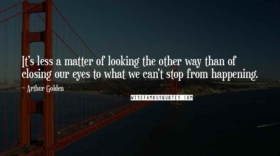 Arthur Golden quotes: It's less a matter of looking the other way than of closing our eyes to what we can't stop from happening.