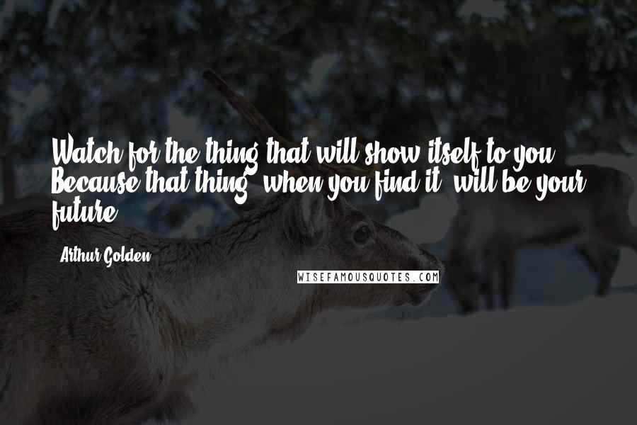 Arthur Golden quotes: Watch for the thing that will show itself to you. Because that thing, when you find it, will be your future.