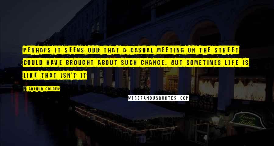 Arthur Golden quotes: Perhaps it seems odd that a casual meeting on the street could have brought about such change. But sometimes life is like that isn't it