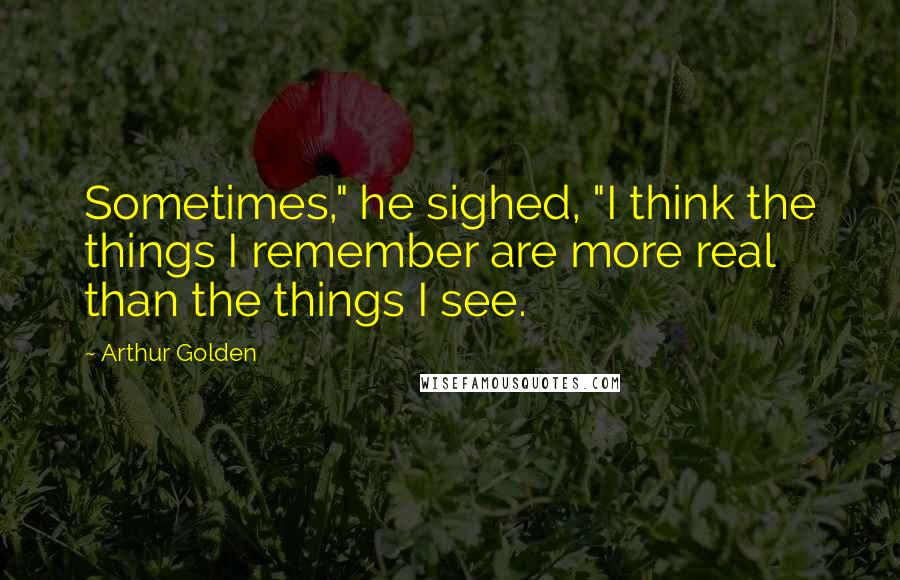 Arthur Golden quotes: Sometimes," he sighed, "I think the things I remember are more real than the things I see.