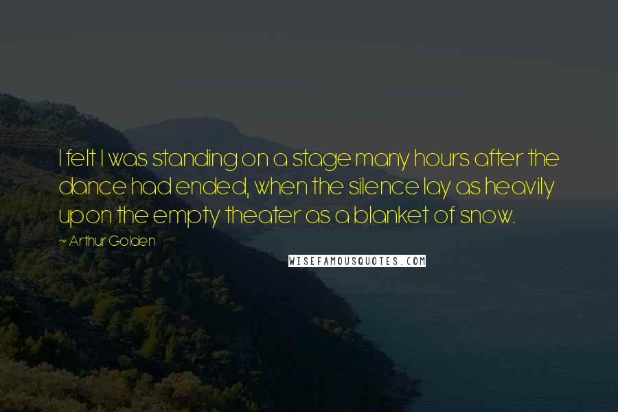 Arthur Golden quotes: I felt I was standing on a stage many hours after the dance had ended, when the silence lay as heavily upon the empty theater as a blanket of snow.