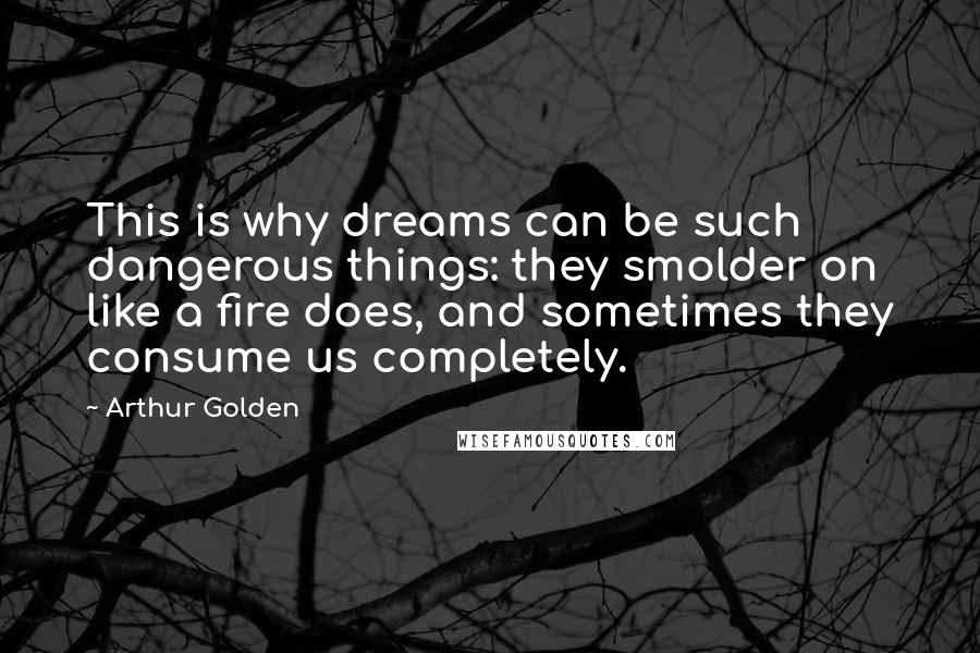 Arthur Golden quotes: This is why dreams can be such dangerous things: they smolder on like a fire does, and sometimes they consume us completely.