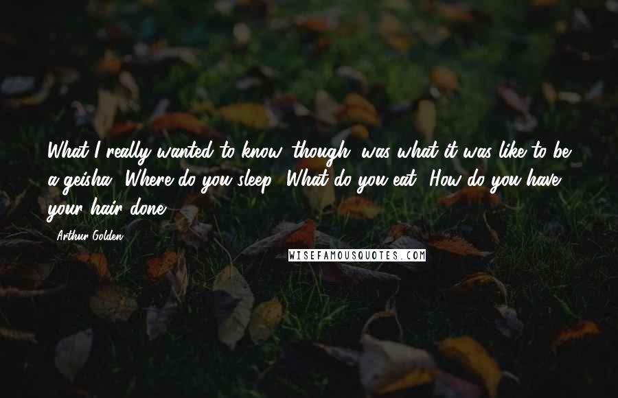 Arthur Golden quotes: What I really wanted to know, though, was what it was like to be a geisha? Where do you sleep? What do you eat? How do you have your hair