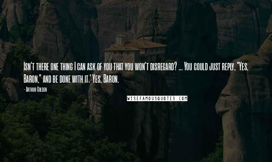 Arthur Golden quotes: Isn't there one thing I can ask of you that you won't disregard? ... You could just reply, "Yes, Baron," and be done with it.' Yes, Baron.