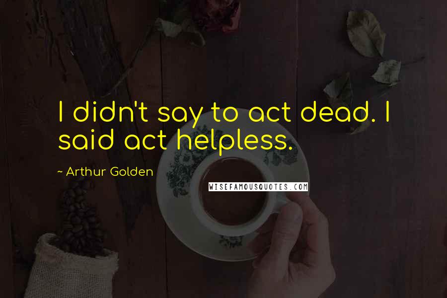 Arthur Golden quotes: I didn't say to act dead. I said act helpless.