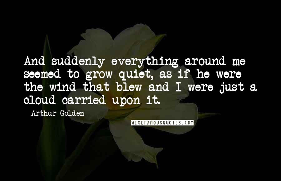 Arthur Golden quotes: And suddenly everything around me seemed to grow quiet, as if he were the wind that blew and I were just a cloud carried upon it.
