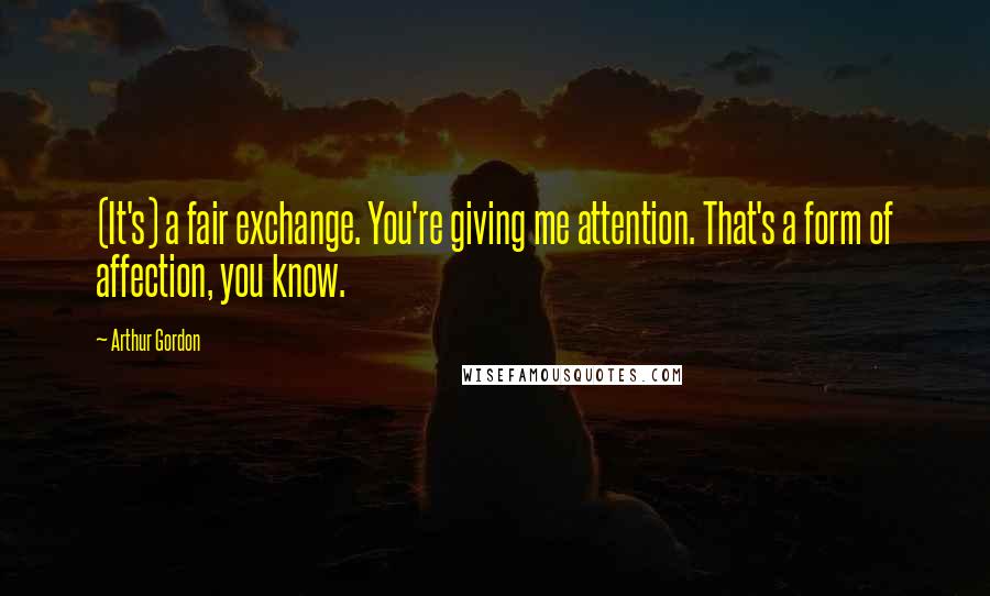 Arthur Gordon quotes: (It's) a fair exchange. You're giving me attention. That's a form of affection, you know.