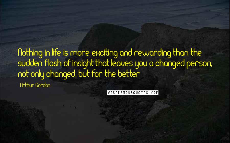 Arthur Gordon quotes: Nothing in life is more exciting and rewarding than the sudden flash of insight that leaves you a changed person, not only changed, but for the better