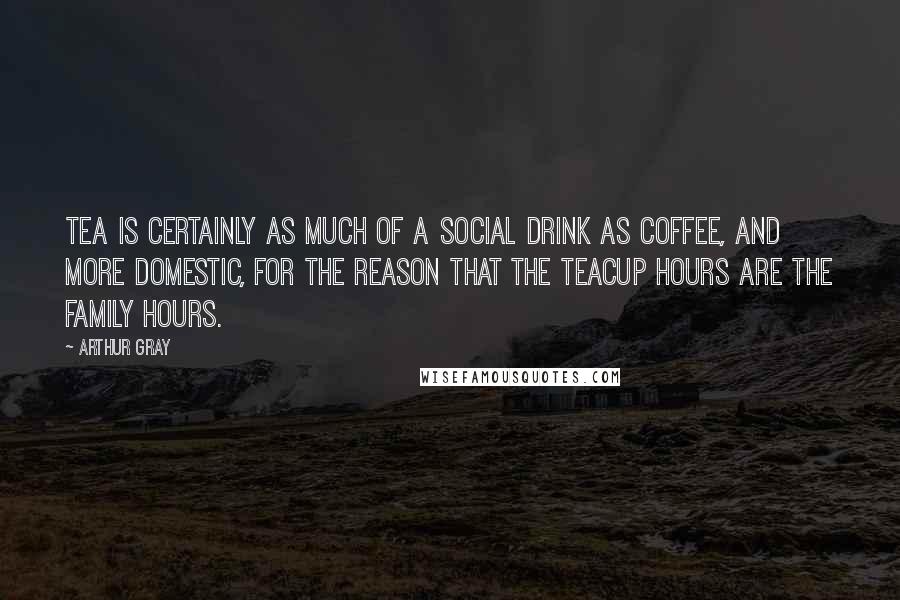 Arthur Gray quotes: Tea is certainly as much of a social drink as coffee, and more domestic, for the reason that the teacup hours are the family hours. Arthur Gray quotes: Tea is certainly as much of a social drink as coffee, and more domestic, for the reason that the teacup hours are the family hours.