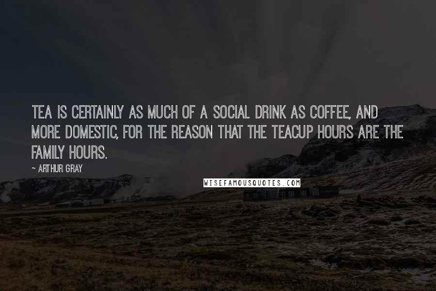 Arthur Gray quotes: Tea is certainly as much of a social drink as coffee, and more domestic, for the reason that the teacup hours are the family hours.