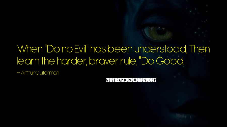 Arthur Guiterman quotes: When "Do no Evil" has been understood, Then learn the harder, braver rule, "Do Good.