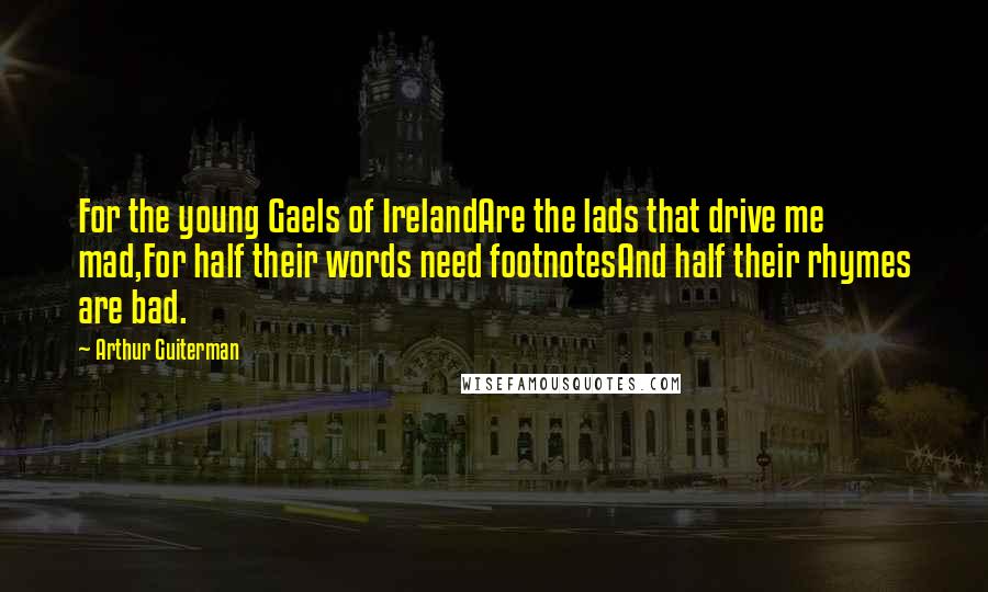 Arthur Guiterman quotes: For the young Gaels of IrelandAre the lads that drive me mad,For half their words need footnotesAnd half their rhymes are bad. Arthur Guiterman quotes: For the young Gaels of IrelandAre the lads that drive me mad,For half their words need footnotesAnd half their rhymes are bad.
