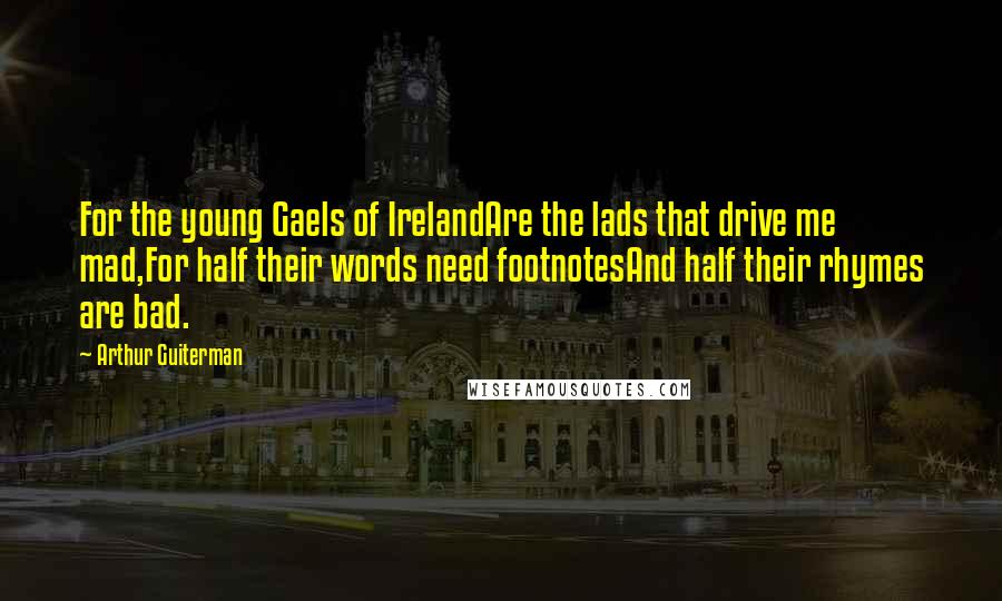 Arthur Guiterman quotes: For the young Gaels of IrelandAre the lads that drive me mad,For half their words need footnotesAnd half their rhymes are bad.