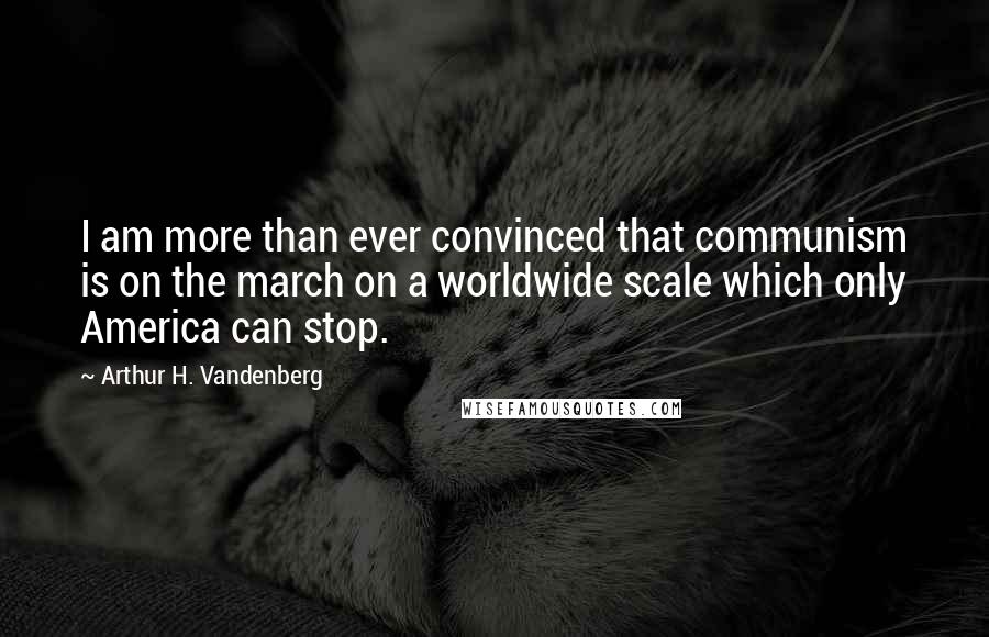 Arthur H. Vandenberg quotes: I am more than ever convinced that communism is on the march on a worldwide scale which only America can stop.
