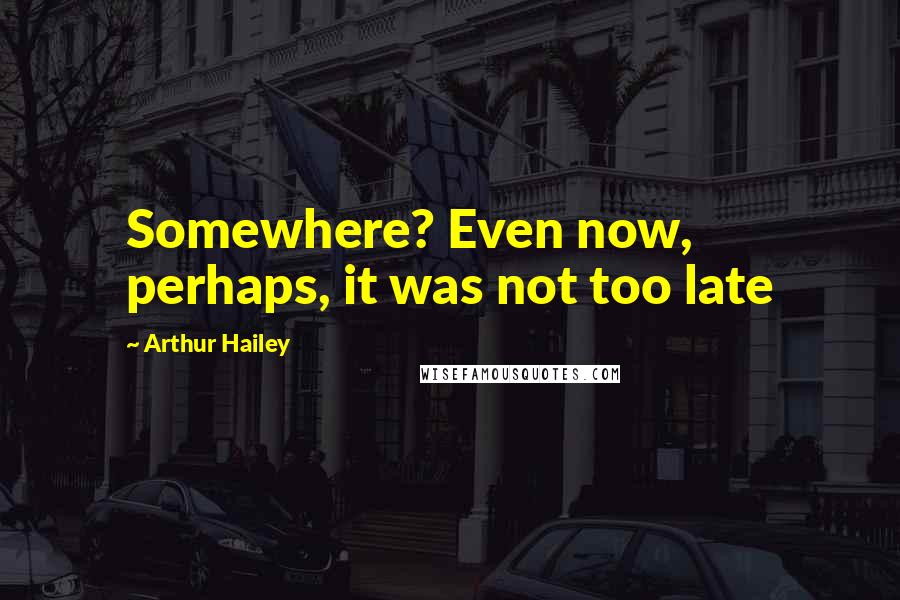 Arthur Hailey quotes: Somewhere? Even now, perhaps, it was not too late