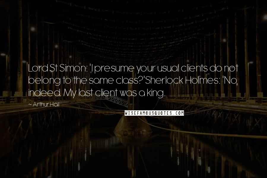 Arthur Hall quotes: Lord St Simon: 'I presume your usual clients do not belong to the same class?'Sherlock Holmes: 'No, indeed. My last client was a king. Arthur Hall quotes: Lord St Simon: 'I presume your usual clients do not belong to the same class?'Sherlock Holmes: 'No, indeed. My last client was a king.