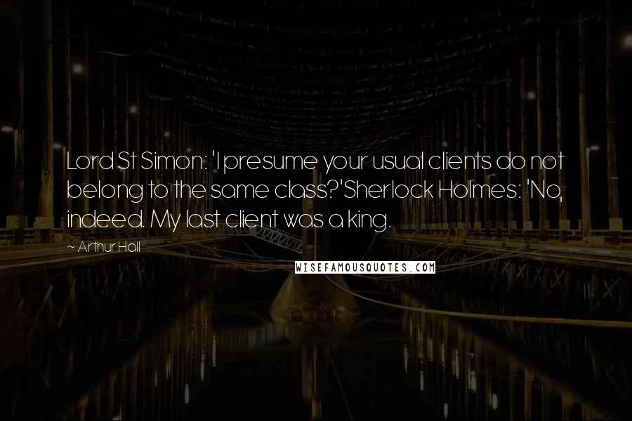 Arthur Hall quotes: Lord St Simon: 'I presume your usual clients do not belong to the same class?'Sherlock Holmes: 'No, indeed. My last client was a king.