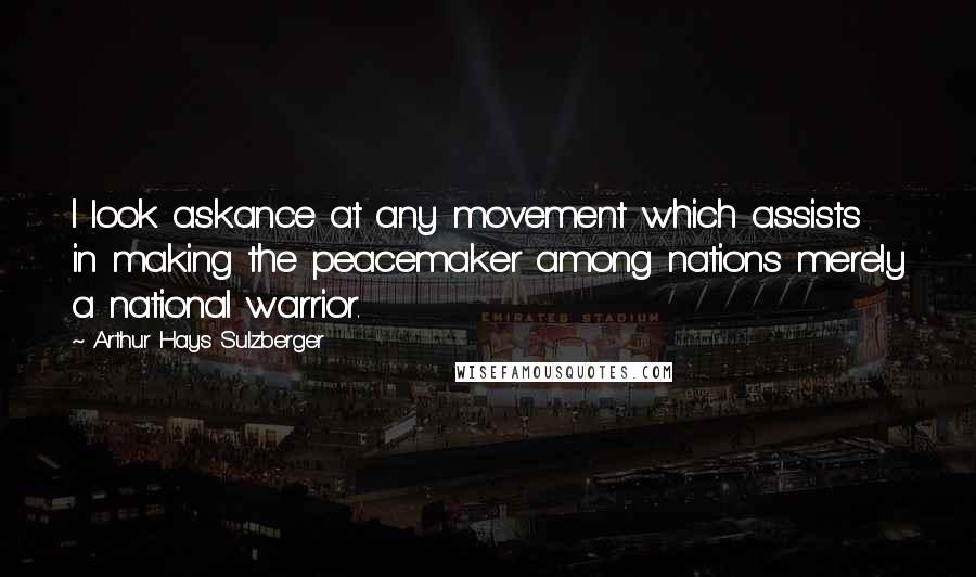 Arthur Hays Sulzberger quotes: I look askance at any movement which assists in making the peacemaker among nations merely a national warrior.