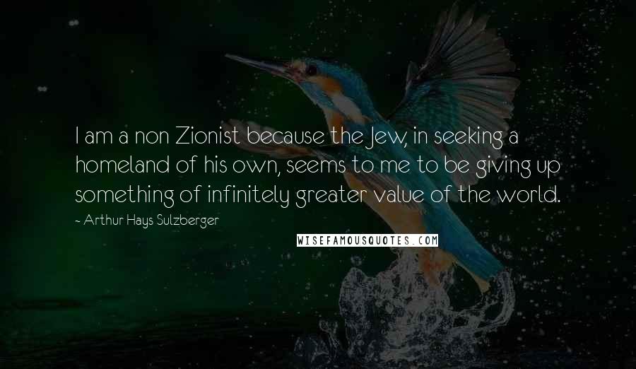 Arthur Hays Sulzberger quotes: I am a non Zionist because the Jew, in seeking a homeland of his own, seems to me to be giving up something of infinitely greater value of the world. Arthur Hays Sulzberger quotes: I am a non Zionist because the Jew, in seeking a homeland of his own, seems to me to be giving up something of infinitely greater value of the world.