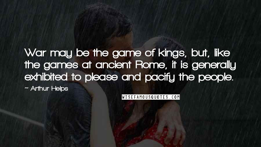 Arthur Helps quotes: War may be the game of kings, but, like the games at ancient Rome, it is generally exhibited to please and pacify the people. Arthur Helps quotes: War may be the game of kings, but, like the games at ancient Rome, it is generally exhibited to please and pacify the people.