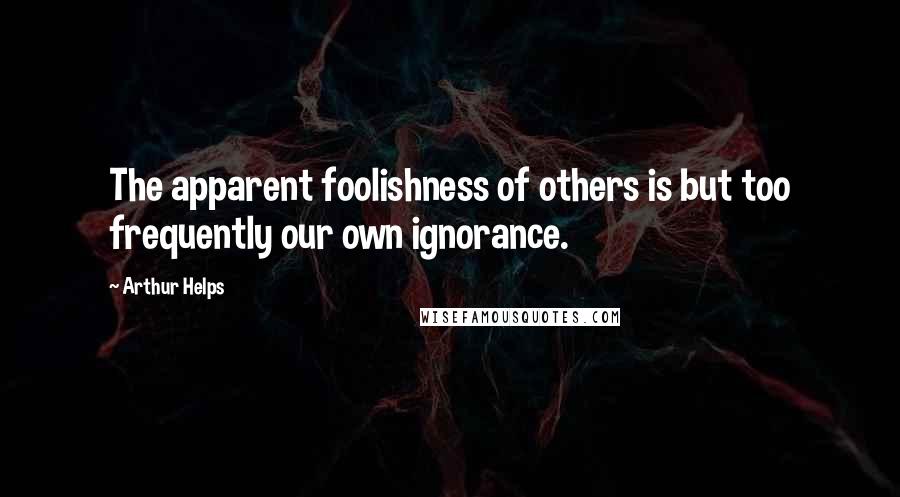 Arthur Helps quotes: The apparent foolishness of others is but too frequently our own ignorance.