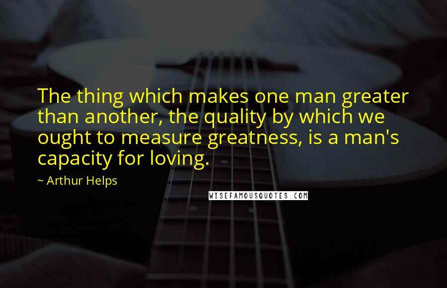 Arthur Helps quotes: The thing which makes one man greater than another, the quality by which we ought to measure greatness, is a man's capacity for loving. Arthur Helps quotes: The thing which makes one man greater than another, the quality by which we ought to measure greatness, is a man's capacity for loving.