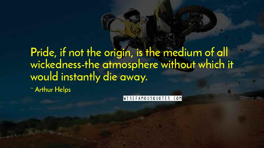 Arthur Helps quotes: Pride, if not the origin, is the medium of all wickedness-the atmosphere without which it would instantly die away. Arthur Helps quotes: Pride, if not the origin, is the medium of all wickedness-the atmosphere without which it would instantly die away.