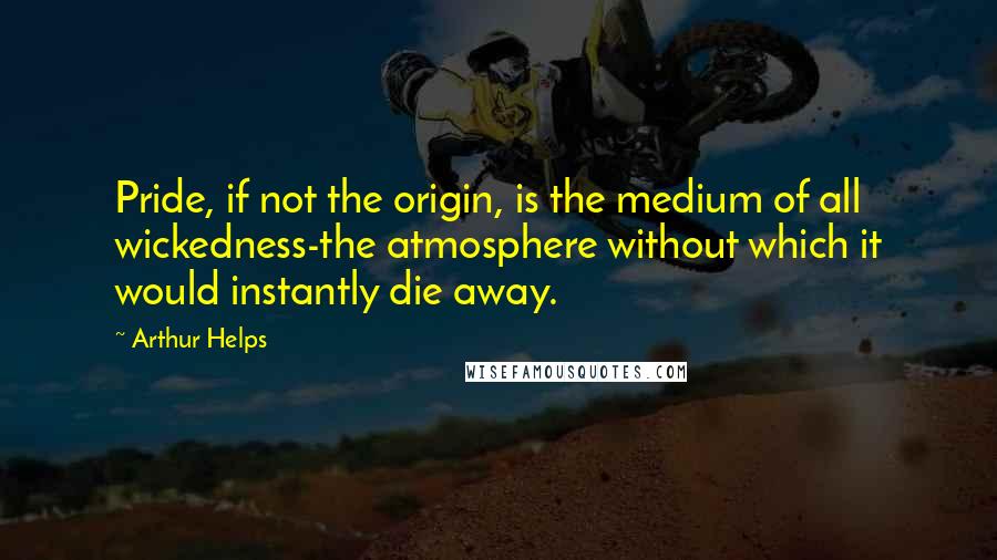 Arthur Helps quotes: Pride, if not the origin, is the medium of all wickedness-the atmosphere without which it would instantly die away.