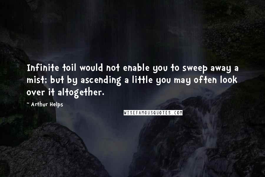 Arthur Helps quotes: Infinite toil would not enable you to sweep away a mist; but by ascending a little you may often look over it altogether. Arthur Helps quotes: Infinite toil would not enable you to sweep away a mist; but by ascending a little you may often look over it altogether.