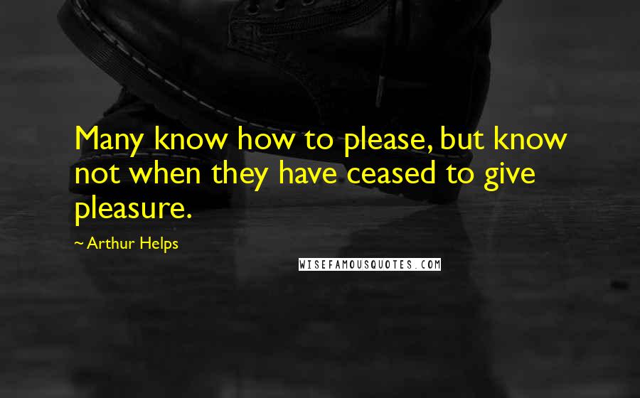 Arthur Helps quotes: Many know how to please, but know not when they have ceased to give pleasure.