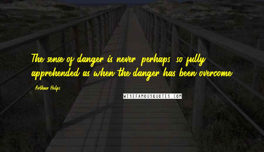 Arthur Helps quotes: The sense of danger is never, perhaps, so fully apprehended as when the danger has been overcome.