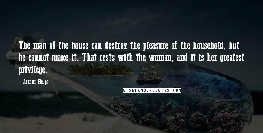 Arthur Helps quotes: The man of the house can destroy the pleasure of the household, but he cannot make it. That rests with the woman, and it is her greatest privilege.