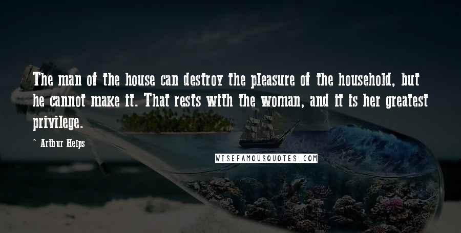 Arthur Helps quotes: The man of the house can destroy the pleasure of the household, but he cannot make it. That rests with the woman, and it is her greatest privilege. Arthur Helps quotes: The man of the house can destroy the pleasure of the household, but he cannot make it. That rests with the woman, and it is her greatest privilege.