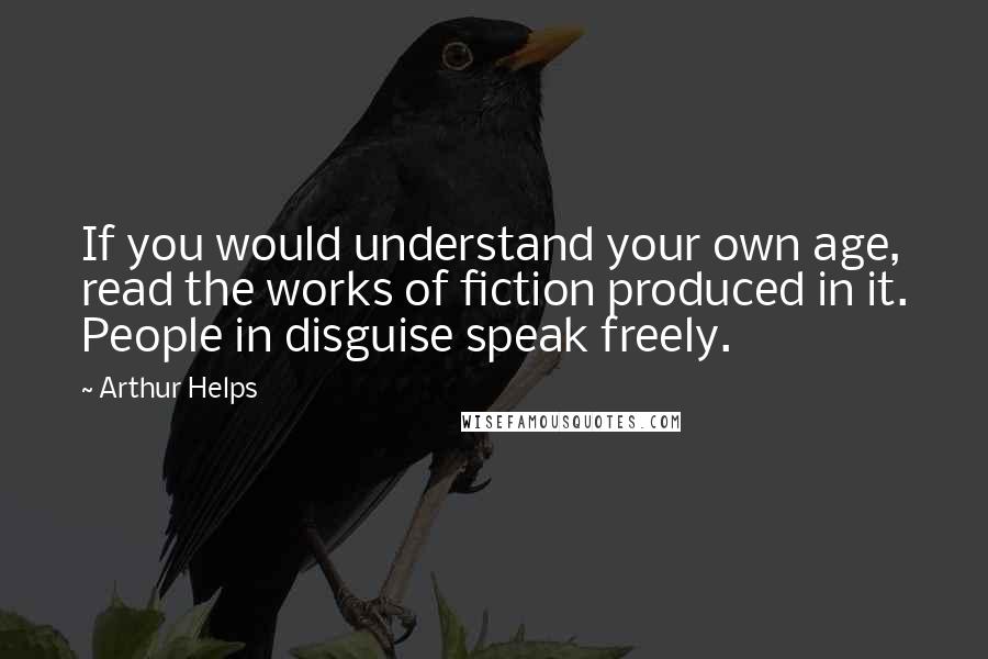 Arthur Helps quotes: If you would understand your own age, read the works of fiction produced in it. People in disguise speak freely. Arthur Helps quotes: If you would understand your own age, read the works of fiction produced in it. People in disguise speak freely.