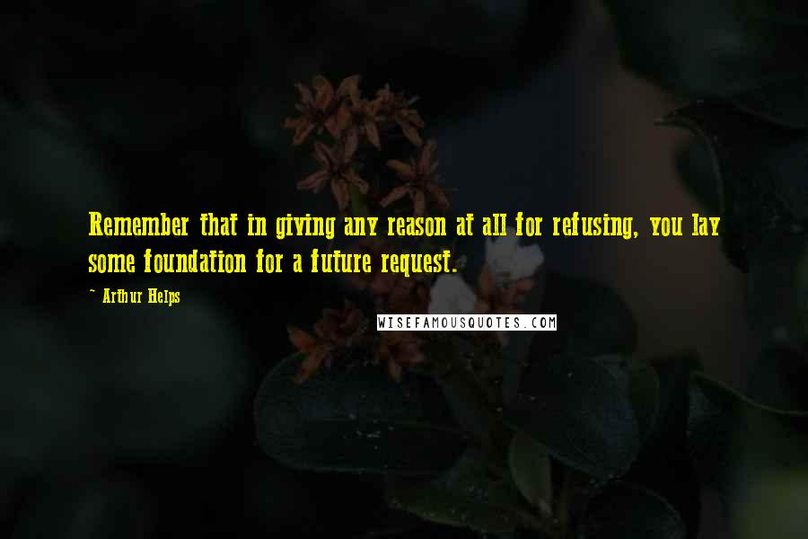 Arthur Helps quotes: Remember that in giving any reason at all for refusing, you lay some foundation for a future request. Arthur Helps quotes: Remember that in giving any reason at all for refusing, you lay some foundation for a future request.