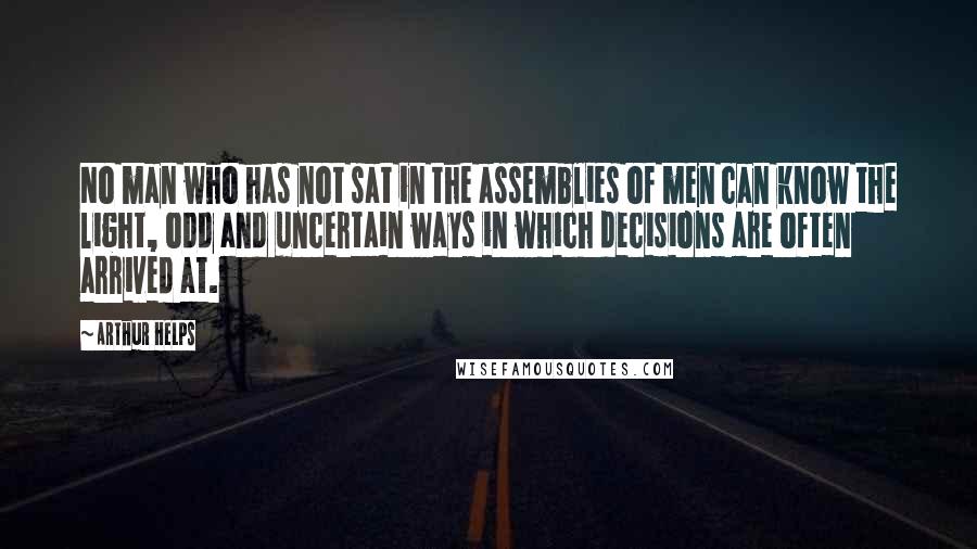 Arthur Helps quotes: No man who has not sat in the assemblies of men can know the light, odd and uncertain ways in which decisions are often arrived at.