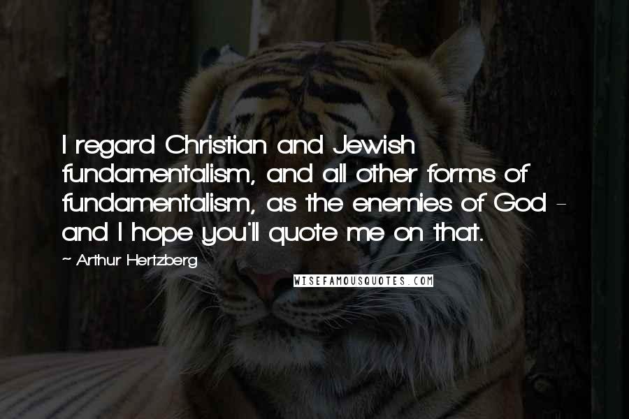 Arthur Hertzberg quotes: I regard Christian and Jewish fundamentalism, and all other forms of fundamentalism, as the enemies of God - and I hope you'll quote me on that. Arthur Hertzberg quotes: I regard Christian and Jewish fundamentalism, and all other forms of fundamentalism, as the enemies of God - and I hope you'll quote me on that.
