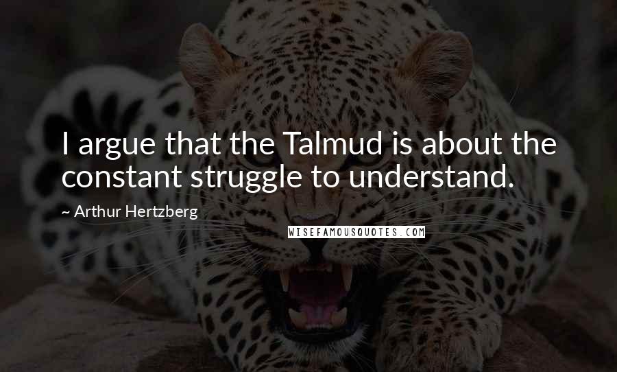Arthur Hertzberg quotes: I argue that the Talmud is about the constant struggle to understand.