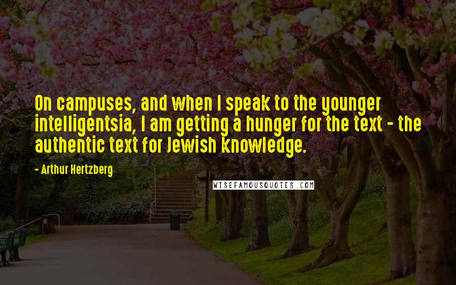 Arthur Hertzberg quotes: On campuses, and when I speak to the younger intelligentsia, I am getting a hunger for the text - the authentic text for Jewish knowledge. Arthur Hertzberg quotes: On campuses, and when I speak to the younger intelligentsia, I am getting a hunger for the text - the authentic text for Jewish knowledge.