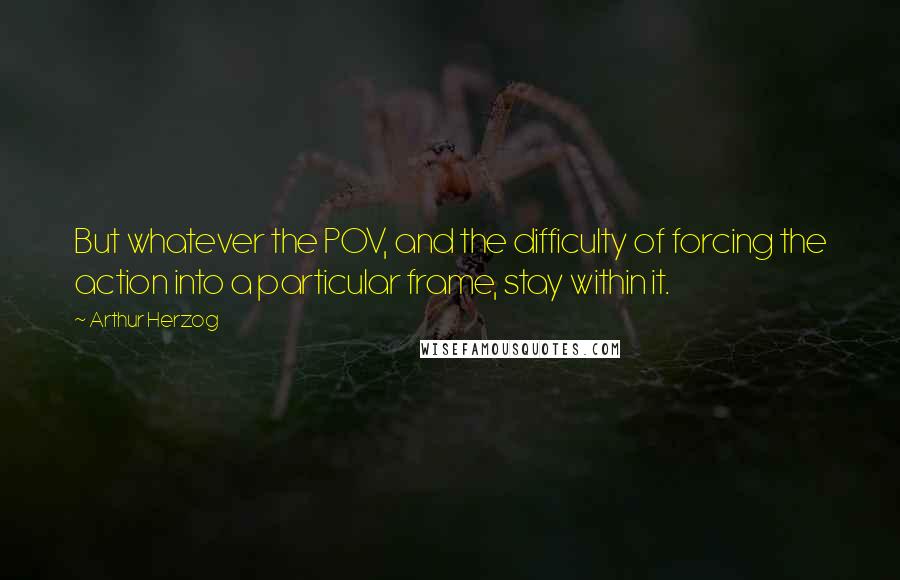 Arthur Herzog quotes: But whatever the POV, and the difficulty of forcing the action into a particular frame, stay within it. Arthur Herzog quotes: But whatever the POV, and the difficulty of forcing the action into a particular frame, stay within it.