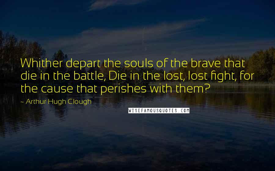 Arthur Hugh Clough quotes: Whither depart the souls of the brave that die in the battle, Die in the lost, lost fight, for the cause that perishes with them?