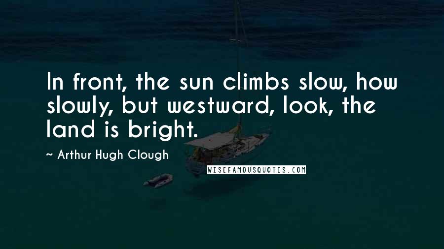 Arthur Hugh Clough quotes: In front, the sun climbs slow, how slowly, but westward, look, the land is bright.