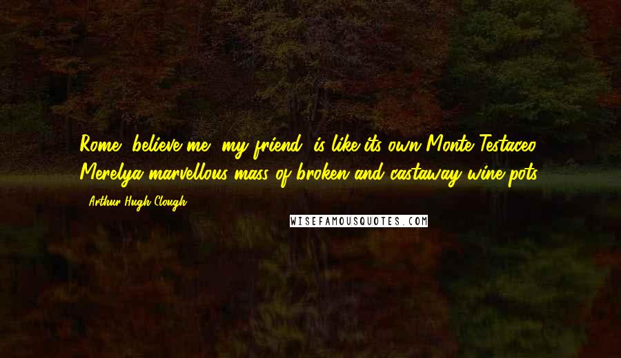 Arthur Hugh Clough quotes: Rome, believe me, my friend, is like its own Monte Testaceo, Merelya marvellous mass of broken and castaway wine-pots.