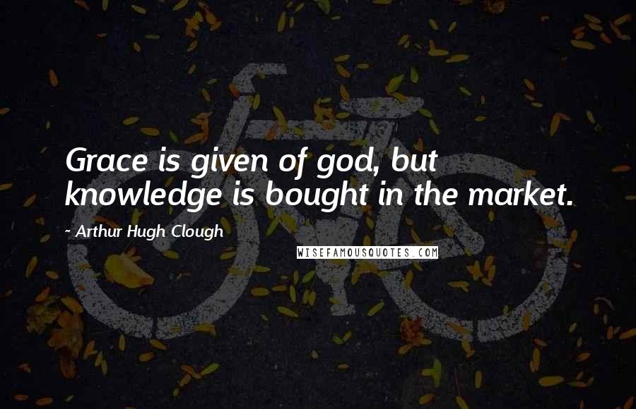 Arthur Hugh Clough quotes: Grace is given of god, but knowledge is bought in the market.